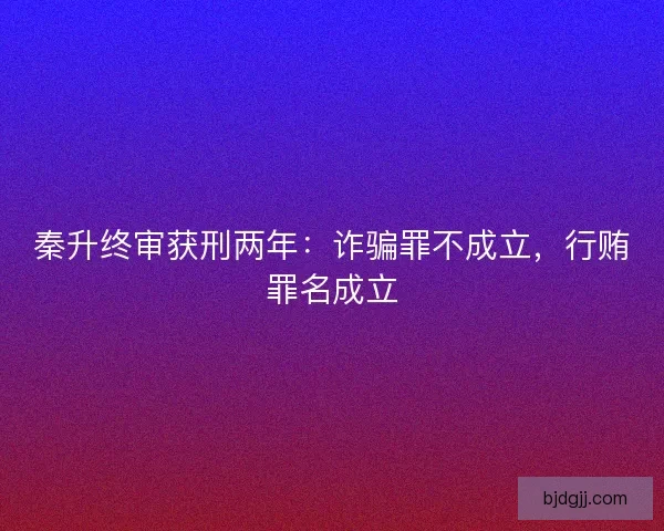 秦升终审获刑两年：诈骗罪不成立，行贿罪名成立