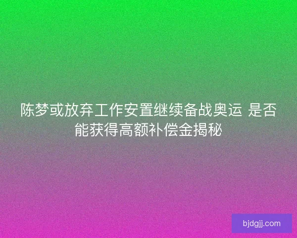 陈梦或放弃工作安置继续备战奥运 是否能获得高额补偿金揭秘