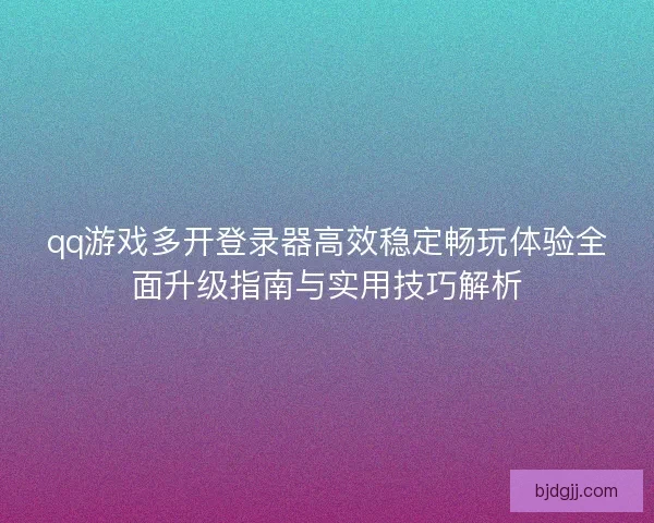 qq游戏多开登录器高效稳定畅玩体验全面升级指南与实用技巧解析