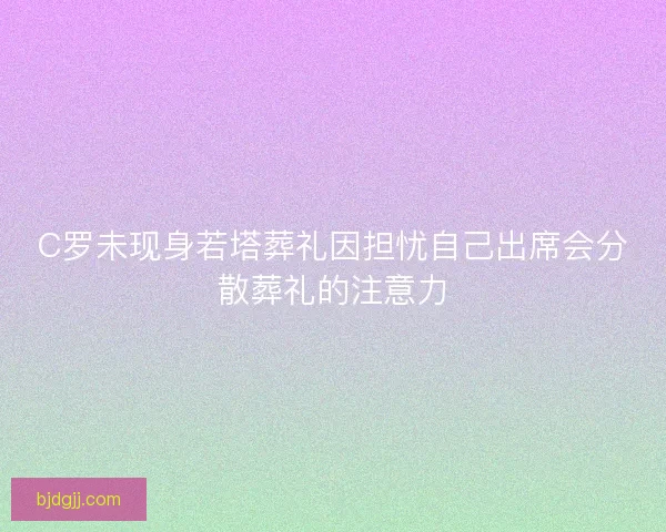 C罗未现身若塔葬礼因担忧自己出席会分散葬礼的注意力