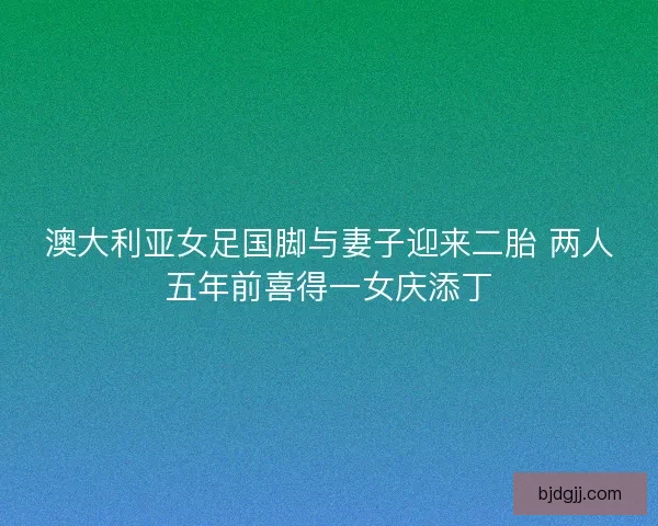 澳大利亚女足国脚与妻子迎来二胎 两人五年前喜得一女庆添丁