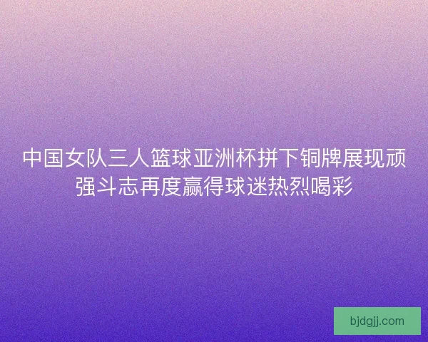 中国女队三人篮球亚洲杯拼下铜牌展现顽强斗志再度赢得球迷热烈喝彩