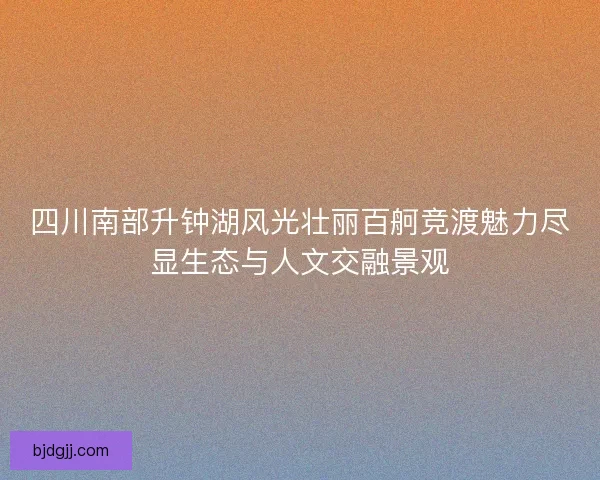 四川南部升钟湖风光壮丽百舸竞渡魅力尽显生态与人文交融景观