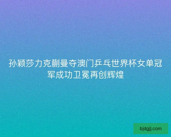 孙颖莎力克蒯曼夺澳门乒乓世界杯女单冠军成功卫冕再创辉煌