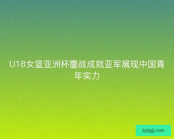 U18女篮亚洲杯鏖战成就亚军展现中国青年实力