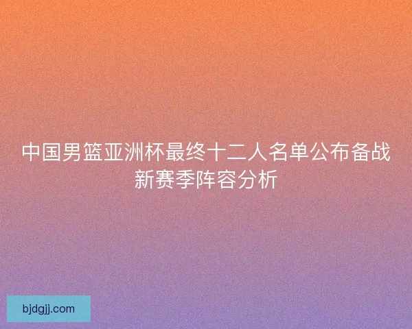 中国男篮亚洲杯最终十二人名单公布备战新赛季阵容分析
