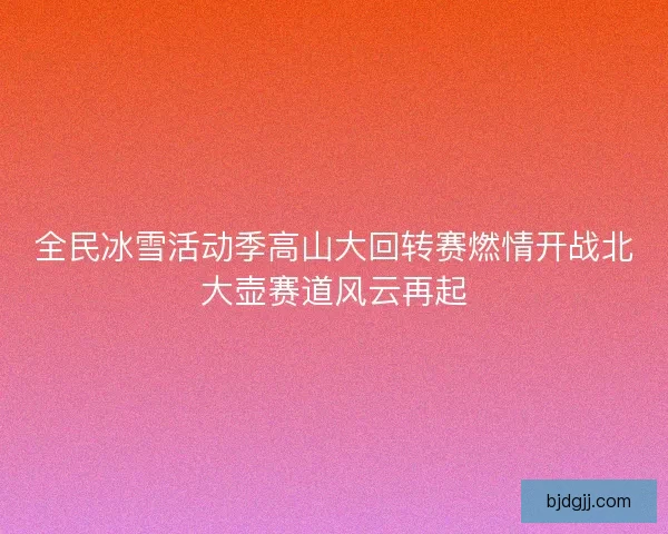 全民冰雪活动季高山大回转赛燃情开战北大壶赛道风云再起