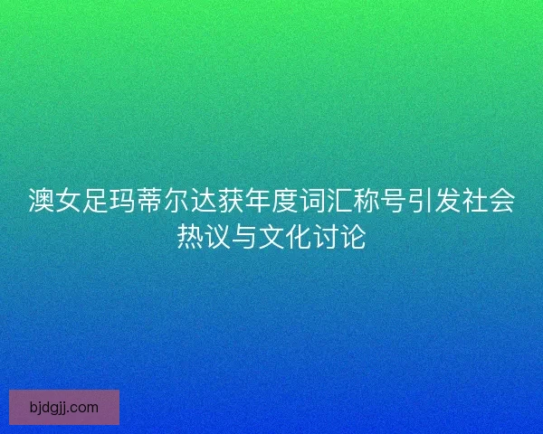 澳女足玛蒂尔达获年度词汇称号引发社会热议与文化讨论